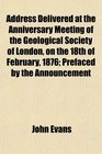 Address Delivered at the Anniversary Meeting of the Geological Society of London on the 18th of February 1876 Prefaced by the Announcement