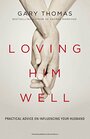 Loving Him Well Practical Advice for Wives Who Want a Loving Lasting Marriage