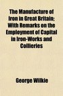 The Manufacture of Iron in Great Britain With Remarks on the Employment of Capital in IronWorks and Collieries