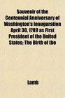 Souvenir of the Centennial Anniversary of Washington's Inauguration April 30 1789 as First President of the United States The Birth of the
