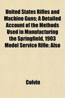 United States Rifles and Machine Guns A Detailed Account of the Methods Used in Manufacturing the Springfield 1903 Model Service Rifle Also