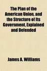 The Plan of the American Union and the Structure of Its Government Explained and Defended