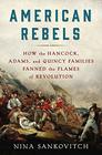 American Rebels How the Hancock Adams and Quincy Families Fanned the Flames of Revolution