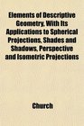 Elements of Descriptive Geometry With Its Applications to Spherical Projections Shades and Shadows Perspective and Isometric Projections