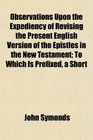 Observations Upon the Expediency of Revising the Present English Version of the Epistles in the New Testament To Which Is Prefixed a Short