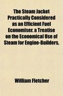 The Steam Jacket Practically Considered as an Efficient Fuel Economiser a Treatise on the Economical Use of Steam for EngineBuilders