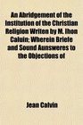 An Abridgement of the Institution of the Christian Religion Writen by M Ihon Caluin Wherein Briefe and Sound Aunsweres to the Objections of