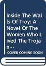 Inside The Walls Of Troy A Novel Of The Women Who Lived The Trojan War