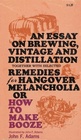 An Essay on Brewing Vintage and Distillation Together With Selected Remedies for Hangover Melancholia Or How to Make Booze