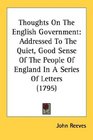 Thoughts On The English Government Addressed To The Quiet Good Sense Of The People Of England In A Series Of Letters