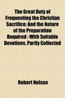 The Great Duty of Frequenting the Christian Sacrifice And the Nature of the Preparation Required With Suitable Devotions Partly Collected
