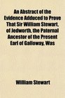 An Abstract of the Evidence Adduced to Prove That Sir William Stewart of Jedworth the Paternal Ancestor of the Present Earl of Galloway Was