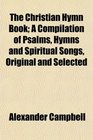 The Christian Hymn Book A Compilation of Psalms Hymns and Spiritual Songs Original and Selected