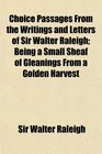 Choice Passages From the Writings and Letters of Sir Walter Raleigh Being a Small Sheaf of Gleanings From a Golden Harvest