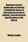 Registrum Sacrum Anglicanum An Attempt to Exhibit the Course of Episcopal Succession in England  From the Records and Chronicles of the Church