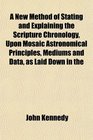 A New Method of Stating and Explaining the Scripture Chronology Upon Mosaic Astronomical Principles Mediums and Data as Laid Down in the