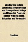 Window and Indoor Gardening The Cultivation and Propagation of Foliage and Flowering Plants in Rooms Window Boxes Balconies and Verandahs