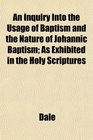 An Inquiry Into the Usage of Baptism and the Nature of Johannic Baptism As Exhibited in the Holy Scriptures
