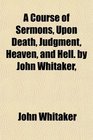 A Course of Sermons Upon Death Judgment Heaven and Hell by John Whitaker