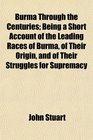 Burma Through the Centuries Being a Short Account of the Leading Races of Burma of Their Origin and of Their Struggles for Supremacy