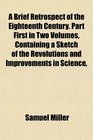 A Brief Retrospect of the Eighteenth Century Part First in Two Volumes Containing a Sketch of the Revolutions and Improvements in Science