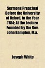 Sermons Preached Before the University of Oxford in the Year 1784 At the Lecture Founded by the Rev John Bampton Ma
