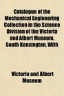 Catalogue of the Mechanical Engineering Collection in the Science Division of the Victoria and Albert Museum South Kensington With