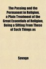 The Passing and the Permanent in Religion a Plain Treatment of the Great Essentials of Religion Being a Sifting From These of Such Things as