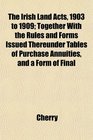 The Irish Land Acts 1903 to 1909 Together With the Rules and Forms Issued Thereunder Tables of Purchase Annuities and a Form of Final