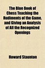 The Blue Book of Chess Teaching the Rudiments of the Game and Giving an Analysis of All the Recognized Openings