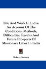 Life And Work In India An Account Of The Conditions Methods Difficulties Results And Future Prospects Of Missionary Labor In India