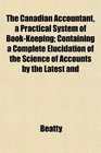 The Canadian Accountant a Practical System of BookKeeping Containing a Complete Elucidation of the Science of Accounts by the Latest and