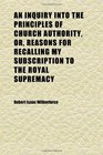 An Inquiry Into the Principles of Church Authority Or Reasons for Recalling My Subscription to the Royal Supremacy
