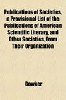 Publications of Societies a Provisional List of the Publications of American Scientific Literary and Other Societies From Their Organization