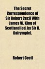 The Secret Correspondence of Sir Robert Cecil With James Vi King of Scotland