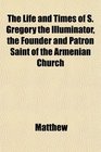 The Life and Times of S Gregory the Illuminator the Founder and Patron Saint of the Armenian Church