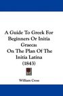 A Guide To Greek For Beginners Or Initia Graeca On The Plan Of The Initia Latina