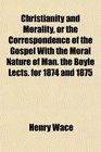 Christianity and Morality or the Correspondence of the Gospel With the Moral Nature of Man the Boyle Lects for 1874 and 1875