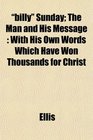 billy Sunday The Man and His Message With His Own Words Which Have Won Thousands for Christ