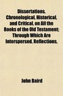 Dissertations Chronological Historical and Critical on All the Books of the Old Testament Through Which Are Interspersed Reflections