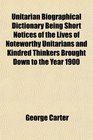Unitarian Biographical Dictionary Being Short Notices of the Lives of Noteworthy Unitarians and Kindred Thinkers Brought Down to the Year 1900