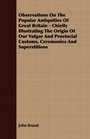 Observations On The Popular Antiquities Of Great Britain  Chiefly Illustrating The Origin Of Our Vulgar And Provincial Customs Ceremonies And Superstitions