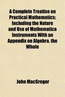 A Complete Treatise on Practical Mathematics Including the Nature and Use of Mathematica Instruments With an Appendix on Algebra the Whole