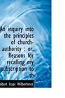 An inquiry into the principles of churchauthority or Reasons for recalling my subscription to th