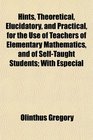 Hints Theoretical Elucidatory and Practical for the Use of Teachers of Elementary Mathematics and of SelfTaught Students With Especial