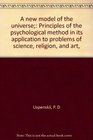 A new model of the universe Principles of the psychological method in its application to problems of science religion and art