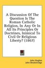 A Discussion Of The Question Is The Roman Catholic Religion In Any Or In All Its Principles Or Doctrines Inimical To Civil Or Religious Liberty