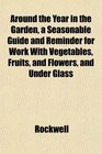 Around the Year in the Garden a Seasonable Guide and Reminder for Work With Vegetables Fruits and Flowers and Under Glass