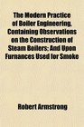 The Modern Practice of Boiler Engineering Containing Observations on the Construction of Steam Boilers And Upon Furnances Used for Smoke