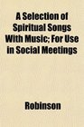 A Selection of Spiritual Songs With Music For Use in Social Meetings